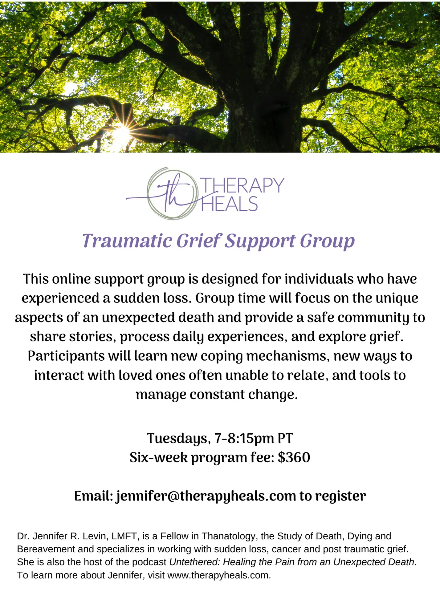Traumatic Grief Support Group This online support group is designed for individuals who have experienced a sudden loss. Group time will focus on the unique aspects of an unexpected death and provide a safe community to share stories, process daily experiences, and explore grief. Participants will learn new coping mechanisms, new ways to interact with loved ones often unable to relate, and tools to manage constant change. Tuesdays, 7-8:15pm PT Six-week program fee: $360 Email: jennifer@therapyheals.com to register Dr. Jennifer R. Levin, LMFT, is a Fellow in Thanatology, the Study of Death, Dying and Bereavement and specializes in working with sudden loss, cancer and post traumatic grief. She is also the host of the podcast Untethered: Healing the Pain from an Unexpected Death. To learn more about Jennifer, visit www.therapyheals.com.